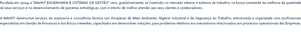 Fundada em 2004, a “MAHST ENGENHARIA E SISTEMAS DE GESTÃO” vem, gradativamente, se inserindo no mercado interno e externo de trabalho, na busca constante da melhoria da qualidade de seus serviços e no desenvolvimento de parcerias estratégicas, com o intuito de melhor atender aos seus clientes e colaboradores. A MAHST desenvolve serviços de assessoria e consultoria técnica nas disciplinas de Meio Ambiente, Higiene Industrial e de Segurança do Trabalho, estruturada e organizada com profissionais especialistas em Gestão de Processos e dos Riscos Inerentes, capacitados em desenvolver soluções, para problemas relativos aos mecanismos relacionados aos processos operacionais das Empresas.
